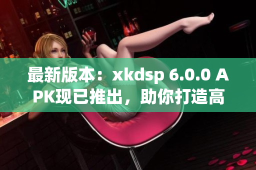 最新版本：xkdsp 6.0.0 APK現(xiàn)已推出，助你打造高效網(wǎng)絡(luò)應(yīng)用