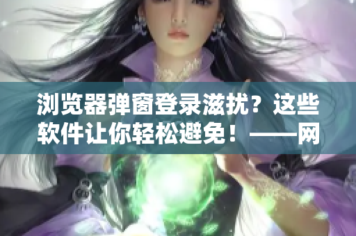 瀏覽器彈窗登錄滋擾？這些軟件讓你輕松避免！——網(wǎng)絡(luò)軟件編輯分享相關(guān)技巧