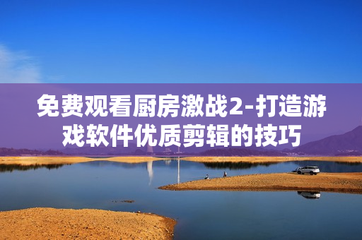 免費觀看廚房激戰(zhàn)2-打造游戲軟件優(yōu)質(zhì)剪輯的技巧