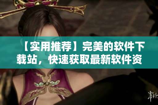 【實(shí)用推薦】完美的軟件下載站，快速獲取最新軟件資源！