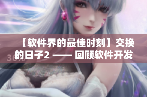 【軟件界的最佳時刻】交換的日子2 —— 回顧軟件開發(fā)歷程與成就