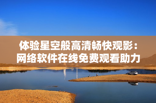體驗星空般高清暢快觀影：網(wǎng)絡(luò)軟件在線免費觀看助力
