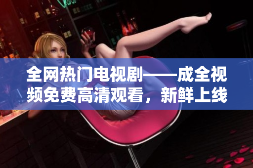 全網(wǎng)熱門電視劇——成全視頻免費高清觀看，新鮮上線！
