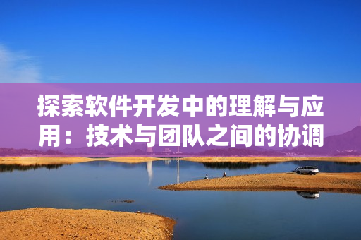 探索軟件開發(fā)中的理解與應(yīng)用：技術(shù)與團(tuán)隊(duì)之間的協(xié)調(diào)性和必要性