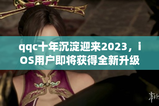 qqc十年沉淀迎來2023，iOS用戶即將獲得全新升級體驗(yàn)
