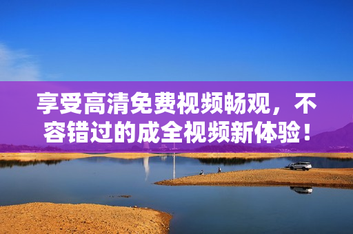 享受高清免費(fèi)視頻暢觀，不容錯(cuò)過(guò)的成全視頻新體驗(yàn)！