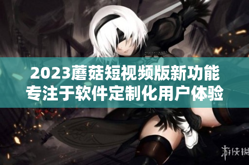 2023蘑菇短視頻版新功能專注于軟件定制化用戶體驗優(yōu)化