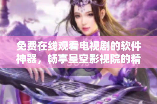 免費在線觀看電視劇的軟件神器，暢享星空影視院的精彩影視資源