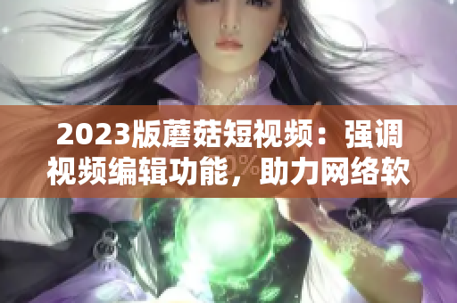 2023版蘑菇短視頻：強(qiáng)調(diào)視頻編輯功能，助力網(wǎng)絡(luò)軟件創(chuàng)作