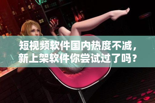 短視頻軟件國內(nèi)熱度不減，新上架軟件你嘗試過了嗎？