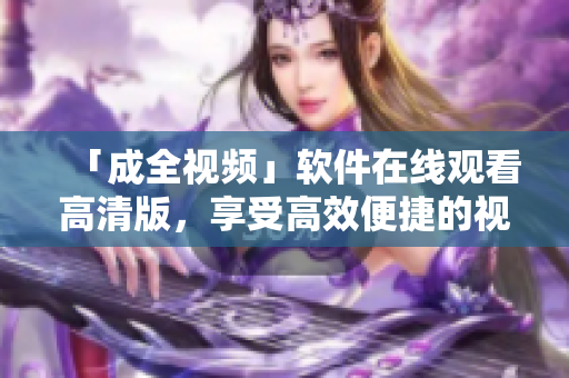 「成全視頻」軟件在線(xiàn)觀看高清版，享受高效便捷的視聽(tīng)體驗(yàn)