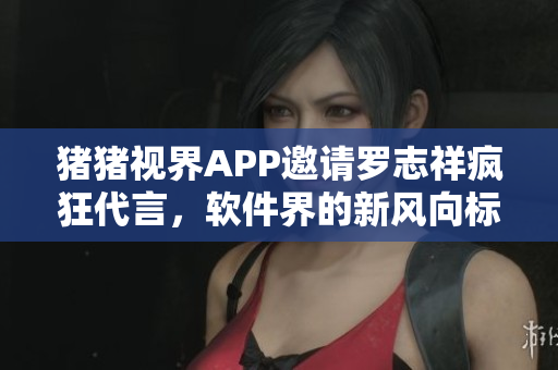 豬豬視界APP邀請羅志祥瘋狂代言，軟件界的新風向標！