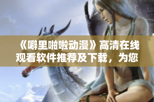 《噼里啪啦動(dòng)漫》高清在線觀看軟件推薦及下載，為您打造最佳觀影體驗(yàn)！
