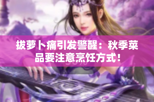 拔蘿卜痛引發(fā)警醒：秋季菜品要注意烹飪方式！