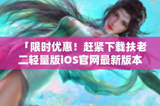 「限時(shí)優(yōu)惠！趕緊下載扶老二輕量版iOS官網(wǎng)最新版本，幫你輕松防騙」