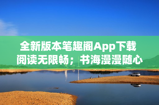 全新版本筆趣閣App下載 閱讀無限暢；書海漫漫隨心游