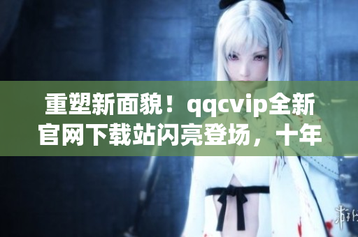 重塑新面貌！qqcvip全新官網(wǎng)下載站閃亮登場，十年沉淀華麗綻放！
