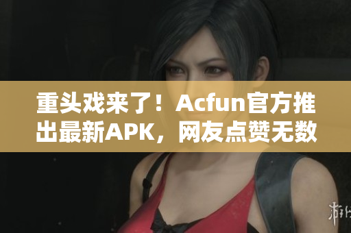 重頭戲來了！Acfun官方推出最新APK，網(wǎng)友點贊無數(shù)！