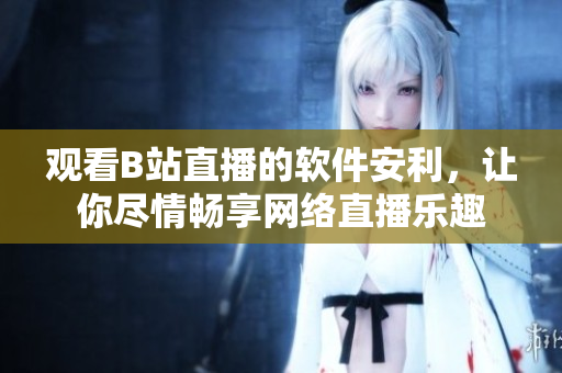 觀看B站直播的軟件安利，讓你盡情暢享網(wǎng)絡直播樂趣