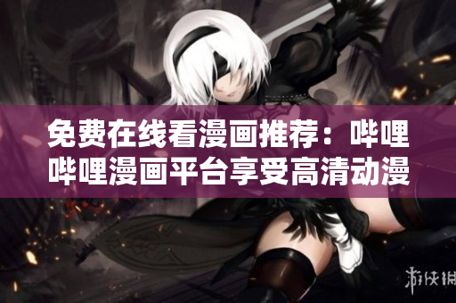 免費在線看漫畫推薦：嗶哩嗶哩漫畫平臺享受高清動漫帶來視覺盛宴