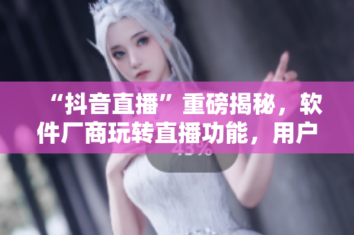 “抖音直播”重磅揭秘，軟件廠商玩轉(zhuǎn)直播功能，用戶黏度大幅提升！