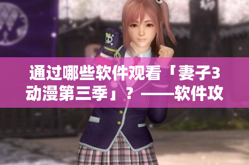 通過哪些軟件觀看「妻子3動(dòng)漫第三季」？——軟件攻略指南