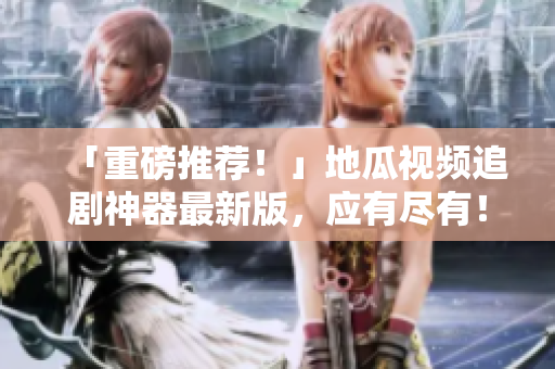 「重磅推薦！」地瓜視頻追劇神器最新版，應(yīng)有盡有！