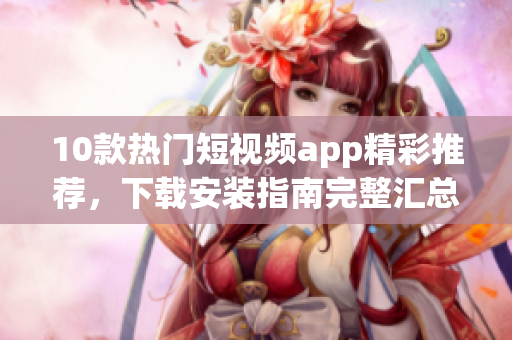 10款熱門短視頻app精彩推薦，下載安裝指南完整匯總
