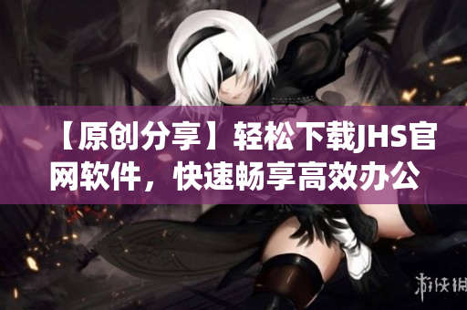 【原創(chuàng)分享】輕松下載JHS官網(wǎng)軟件，快速暢享高效辦公！