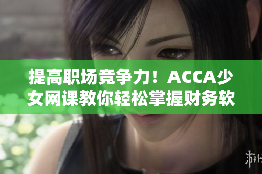 提高職場(chǎng)競(jìng)爭(zhēng)力！ACCA少女網(wǎng)課教你輕松掌握財(cái)務(wù)軟件操作技巧