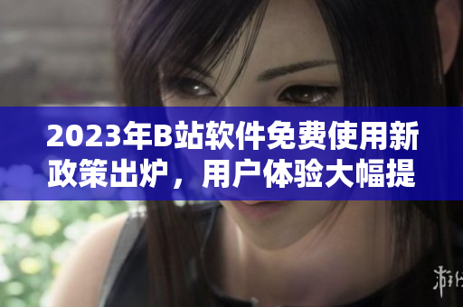 2023年B站軟件免費(fèi)使用新政策出爐，用戶體驗(yàn)大幅提升