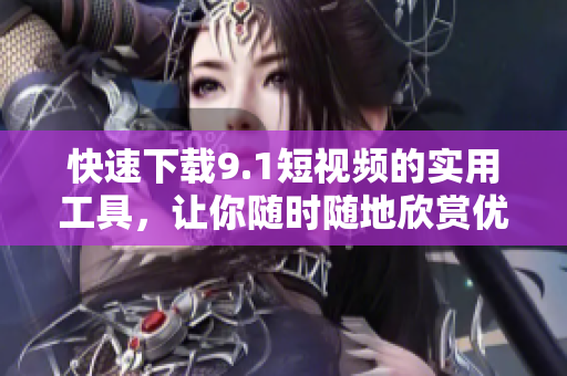 快速下載9.1短視頻的實用工具，讓你隨時隨地欣賞優(yōu)質(zhì)內(nèi)容