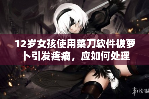 12歲女孩使用菜刀軟件拔蘿卜引發(fā)疼痛，應(yīng)如何處理