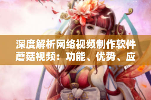 深度解析網(wǎng)絡(luò)視頻制作軟件蘑菇視頻：功能、優(yōu)勢、應(yīng)用及案例分析
