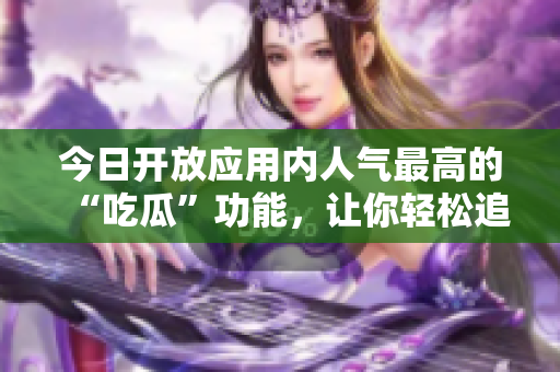 今日開(kāi)放應(yīng)用內(nèi)人氣最高的“吃瓜”功能，讓你輕松追蹤軟件信息