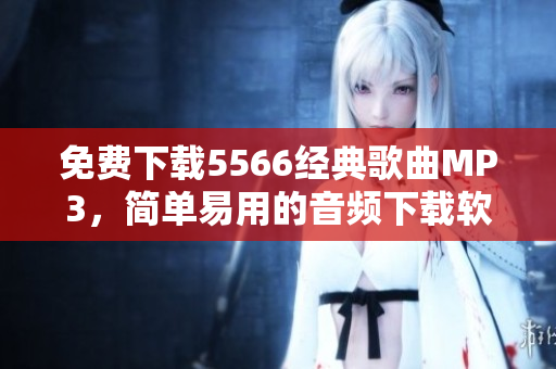 免費下載5566經(jīng)典歌曲MP3，簡單易用的音頻下載軟件推薦！