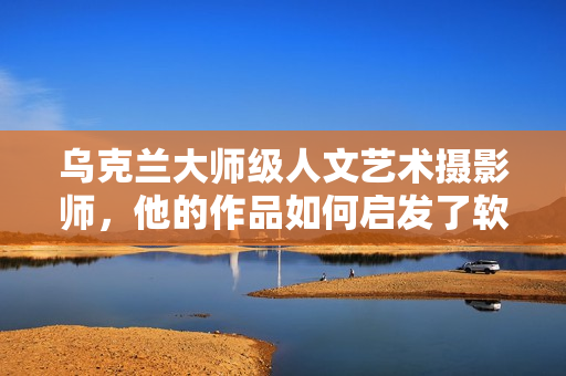 烏克蘭大師級人文藝術(shù)攝影師，他的作品如何啟發(fā)了軟件界創(chuàng)新？