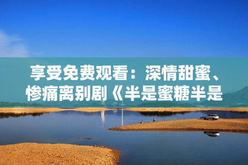 享受免費觀看：深情甜蜜、慘痛離別劇《半是蜜糖半是傷》