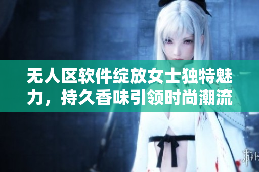 無人區(qū)軟件綻放女士獨特魅力，持久香味引領(lǐng)時尚潮流