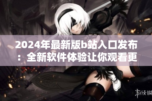 2024年最新版b站入口發(fā)布：全新軟件體驗(yàn)讓你觀看更流暢