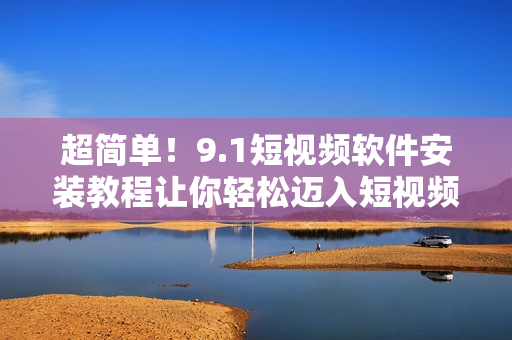 超簡(jiǎn)單！9.1短視頻軟件安裝教程讓你輕松邁入短視頻世界
