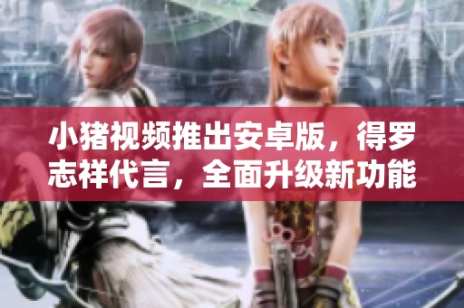 小豬視頻推出安卓版，得羅志祥代言，全面升級新功能