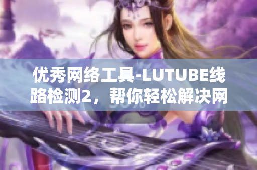 優(yōu)秀網(wǎng)絡(luò)工具-LUTUBE線路檢測2，幫你輕松解決網(wǎng)絡(luò)問題！