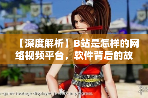 【深度解析】B站是怎樣的網(wǎng)絡(luò)視頻平臺(tái)，軟件背后的故事揭秘