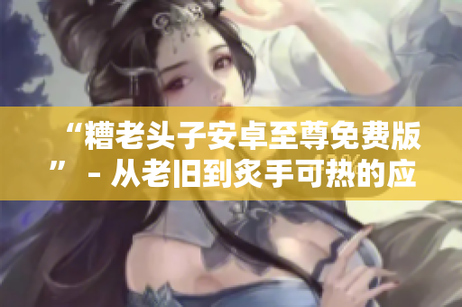 “糟老頭子安卓至尊免費(fèi)版” – 從老舊到炙手可熱的應(yīng)用程序