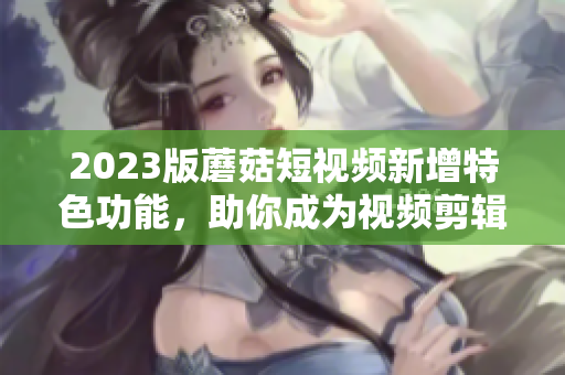 2023版蘑菇短視頻新增特色功能，助你成為視頻剪輯高手
