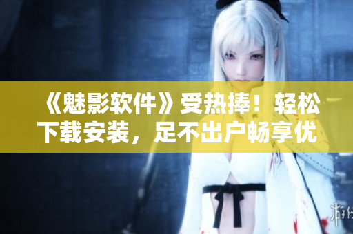 《魅影軟件》受熱捧！輕松下載安裝，足不出戶暢享優(yōu)質(zhì)應用！