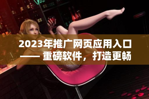 2023年推廣網(wǎng)頁應(yīng)用入口 —— 重磅軟件，打造更暢快的網(wǎng)絡(luò)體驗