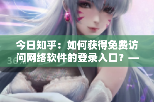 今日知乎：如何獲得免費訪問網(wǎng)絡(luò)軟件的登錄入口？——櫻花動漫引發(fā)思考