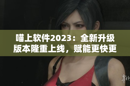 喵上軟件2023：全新升級版本隆重上線，賦能更快更穩(wěn)的使用體驗！